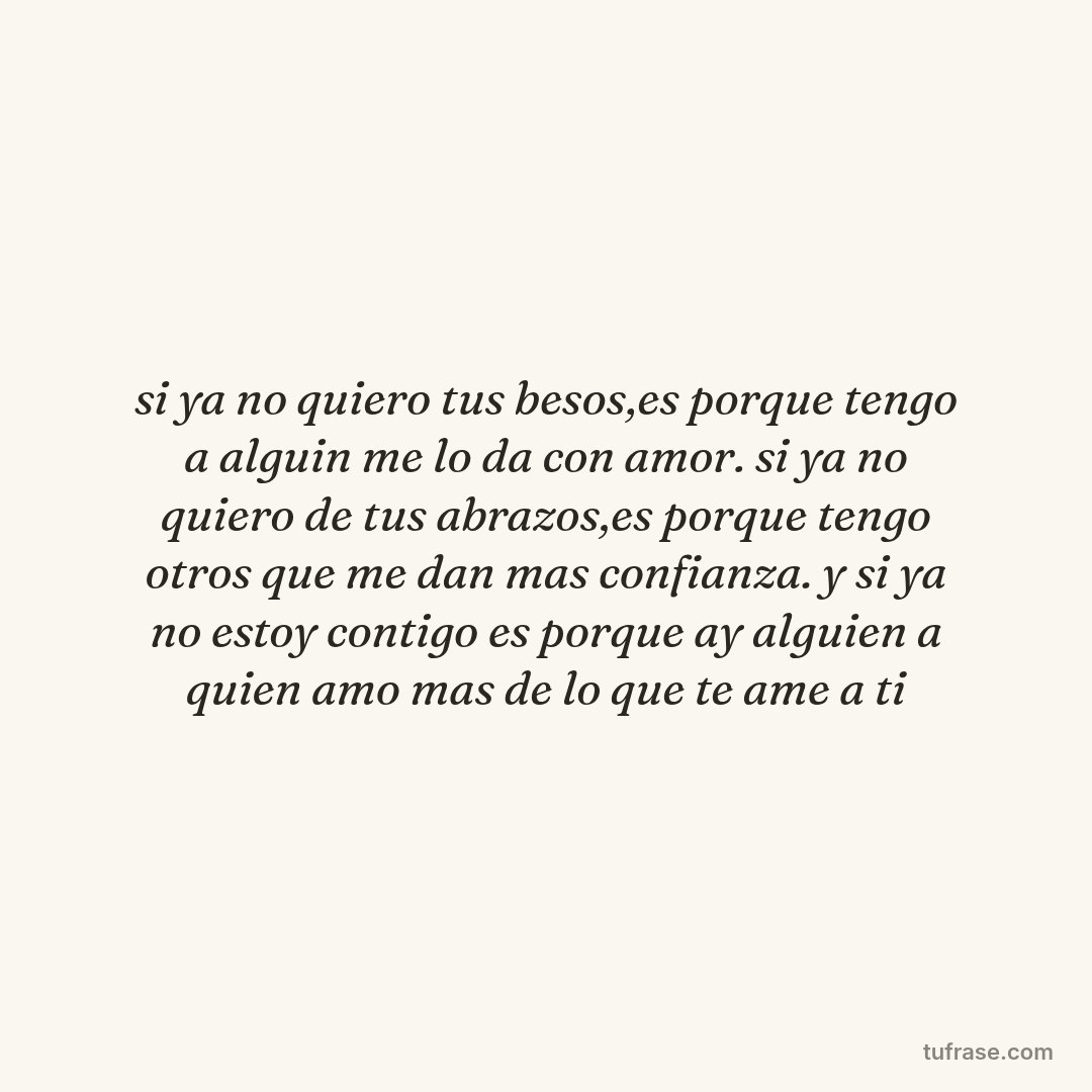 si ya no quiero tus besos,es porque tengo a alguin me lo da con amor. si ya no quiero de tus abrazos,es porque tengo otros que me dan mas confianza. y si ya no estoy contigo es porque ay alguien a quien amo mas de lo que te ame a ti