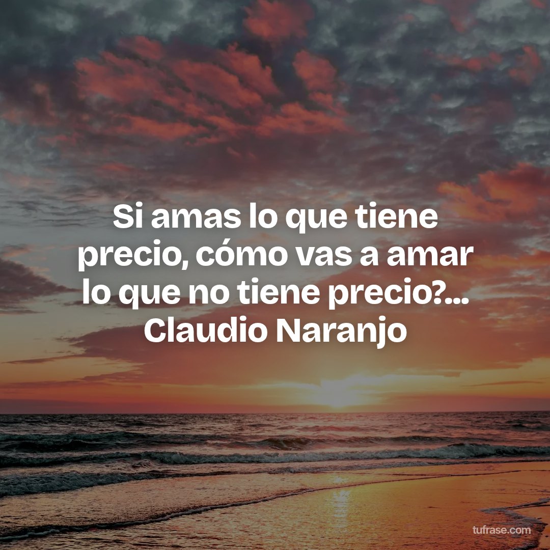 Si amas lo que tiene precio, cómo vas a amar lo que no tiene precio?... Claudio Naranjo