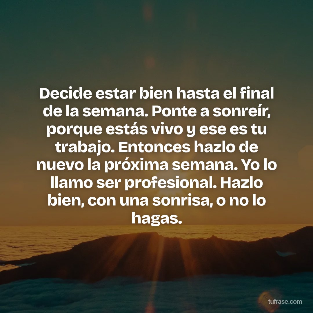 Decide estar bien hasta el final de la semana. Ponte a sonreír, porque estás vivo y ese es tu trabajo. Entonces hazlo de nuevo la próxima semana. Yo lo llamo ser profesional. Hazlo bien, con una sonrisa, o no lo hagas.