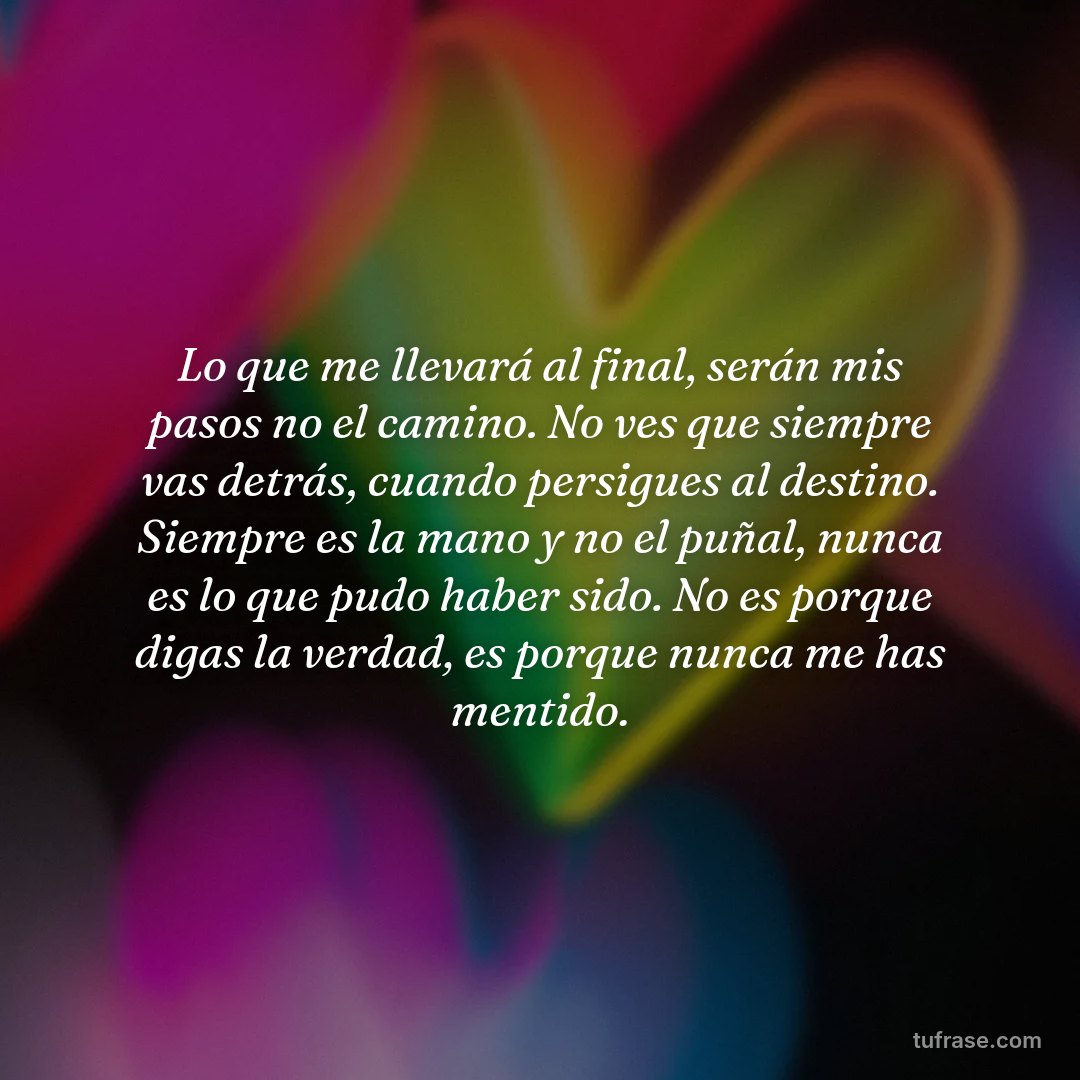 Lo que me llevará al final, serán mis pasos no el camino. No ves que siempre vas detrás, cuando persigues al destino. Siempre es la mano y no el puñal, nunca es lo que pudo haber sido. No es porque digas la verdad, es porque nunca me has mentido.