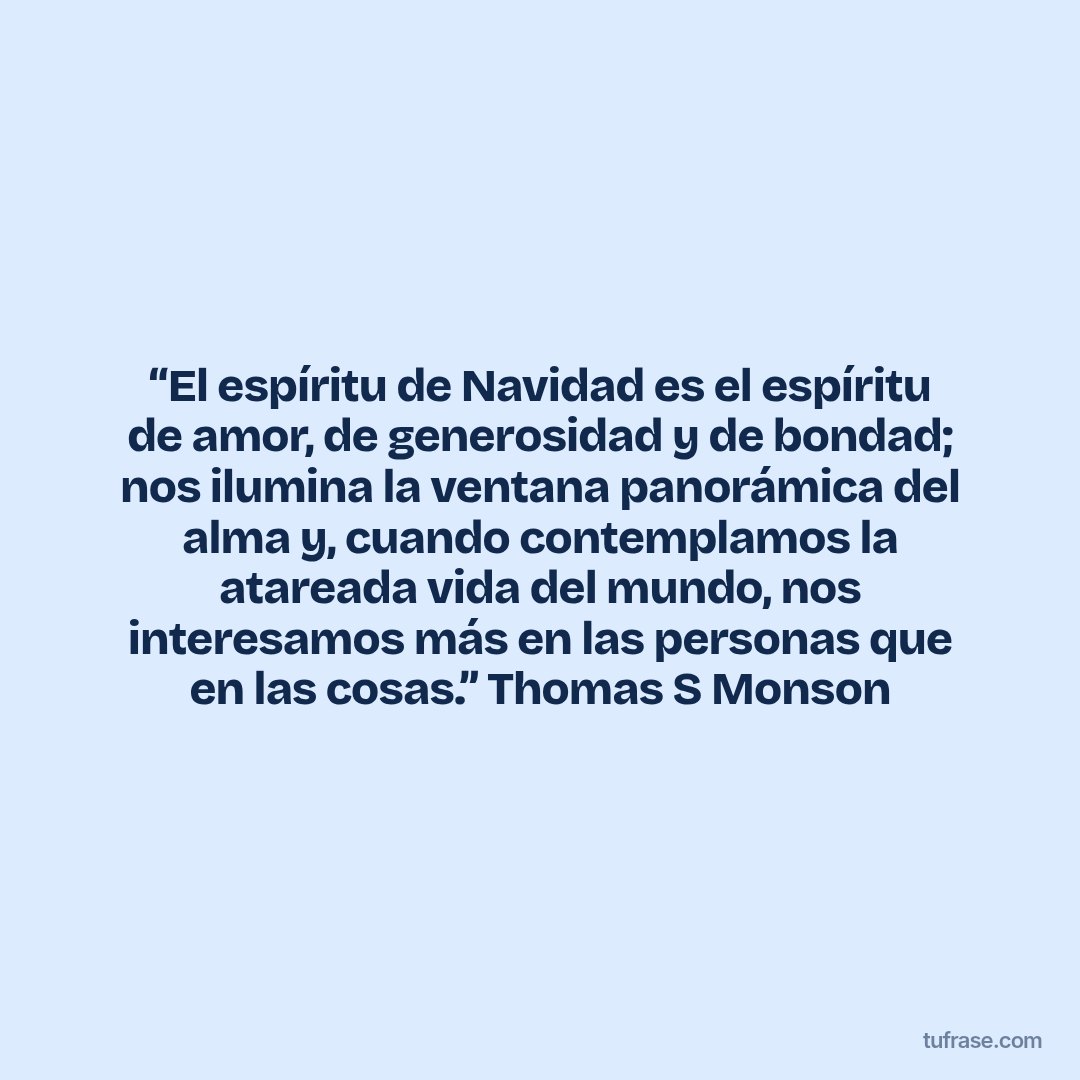 “El espíritu de Navidad es el espíritu de amor, de generosidad y de bondad; nos ilumina la ventana panorámica del alma y, cuando contemplamos la atareada vida del mundo, nos interesamos más en las personas que en las cosas.” Thomas S Monson
