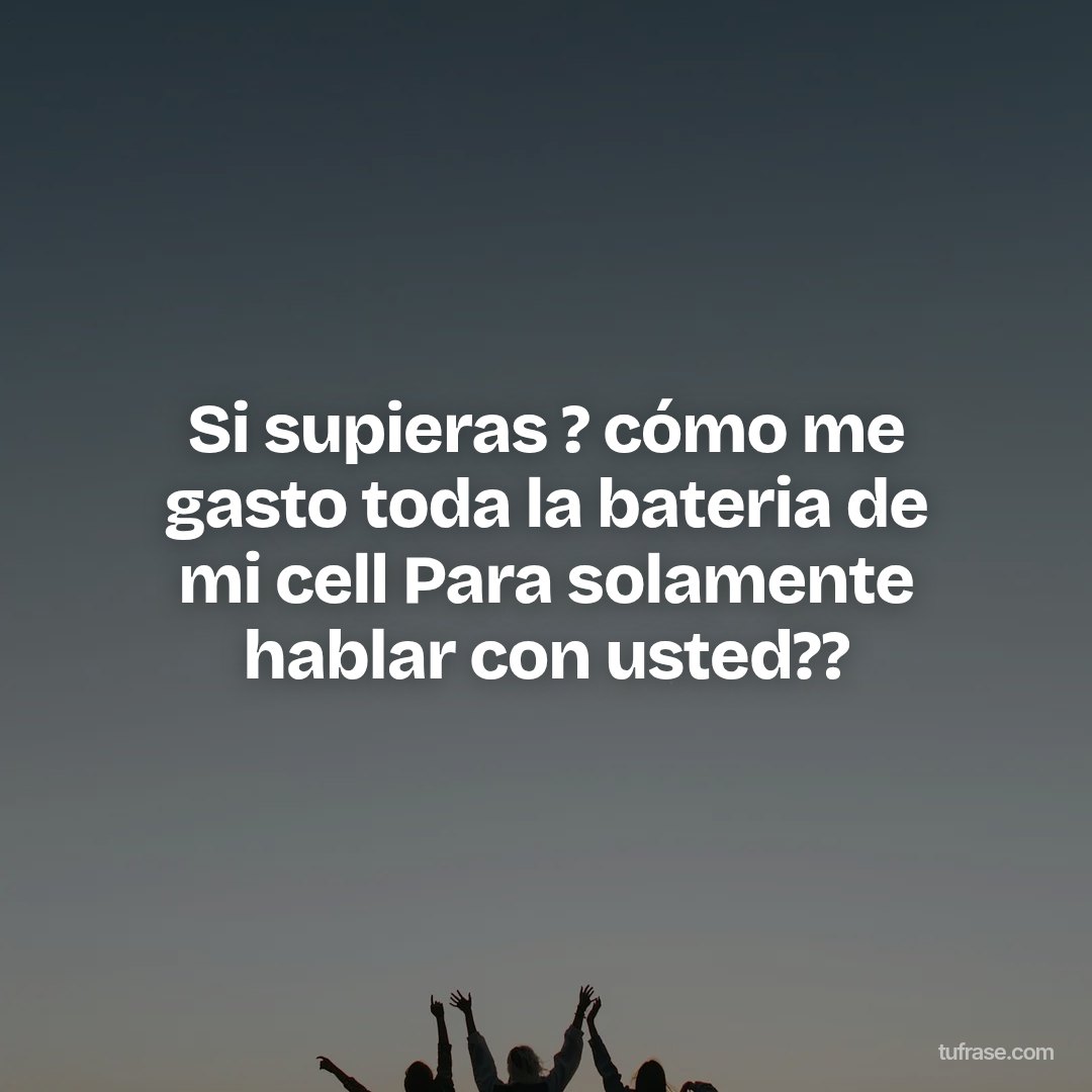 Si supieras ? cómo me gasto toda la bateria de mi cell Para solamente hablar con usted??