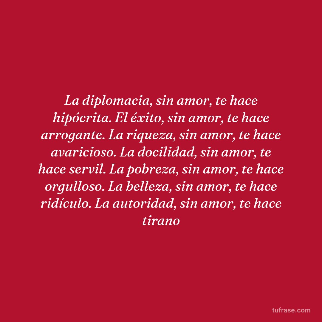 La diplomacia, sin amor, te hace hipócrita. El éxito, sin amor, te hace arrogante. La riqueza, sin amor, te hace avaricioso. La docilidad, sin amor, te hace servil. La pobreza, sin amor, te hace orgulloso. La belleza, sin amor, te hace ridículo. La autoridad, sin amor, te hace tirano
