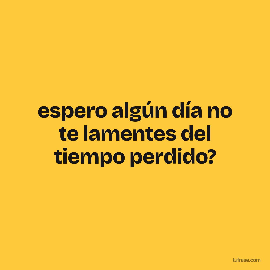 espero algún día no te lamentes del tiempo perdido?