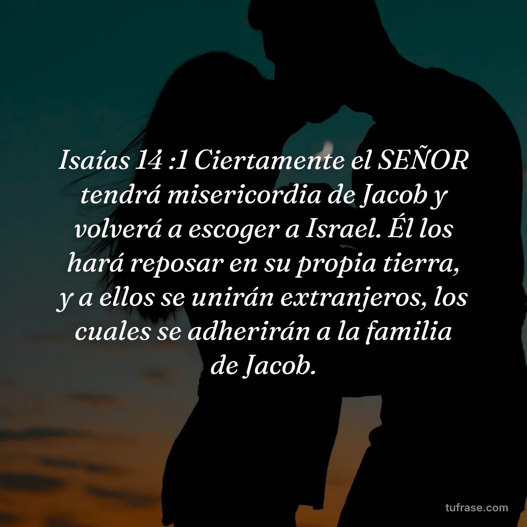 Isaías 14 :1 Ciertamente el SEÑOR tendrá misericordia de Jacob y volverá a escoger a Israel. Él los hará reposar en su propia tierra, y a ellos se unirán extranjeros, los cuales se adherirán a la familia de Jacob.