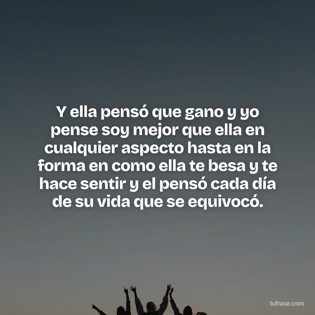 Y ella pensó que gano y yo pense soy mejor que ella en cualquier aspecto hasta en la forma en como ella te besa y te hace sentir y el pensó cada día de su vida que se equivocó.