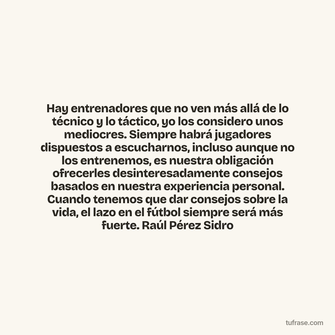 Hay entrenadores que no ven más allá de lo técnico y lo táctico, yo los considero unos mediocres. Siempre habrá jugadores dispuestos a escucharnos, incluso aunque no los entrenemos, es nuestra obligación ofrecerles desinteresadamente consejos basados en nuestra experiencia personal. Cuando tenemos que dar consejos sobre la vida, el lazo en el fútbol siempre será más fuerte. Raúl Pérez Sidro