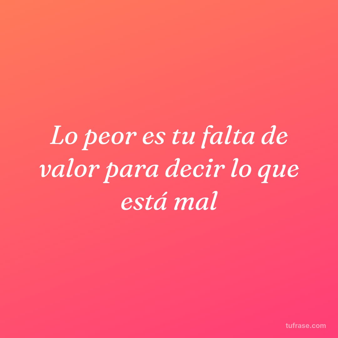 Lo peor es tu falta de valor para decir lo que está mal
