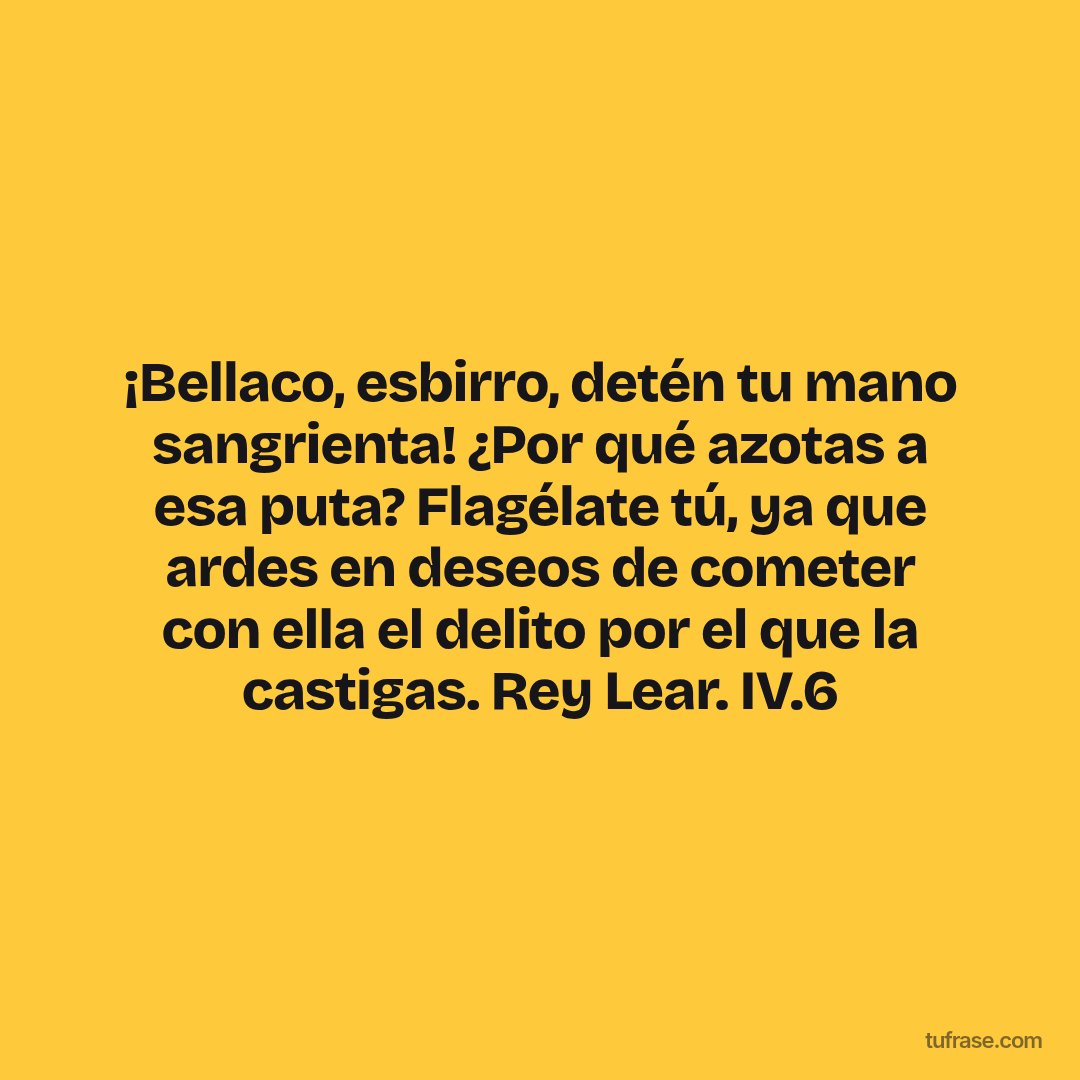 ¡Bellaco, esbirro, detén tu mano sangrienta! ¿Por qué azotas a esa puta? Flagélate tú, ya que ardes en deseos de cometer con ella el delito por el que la castigas. Rey Lear. IV.6
