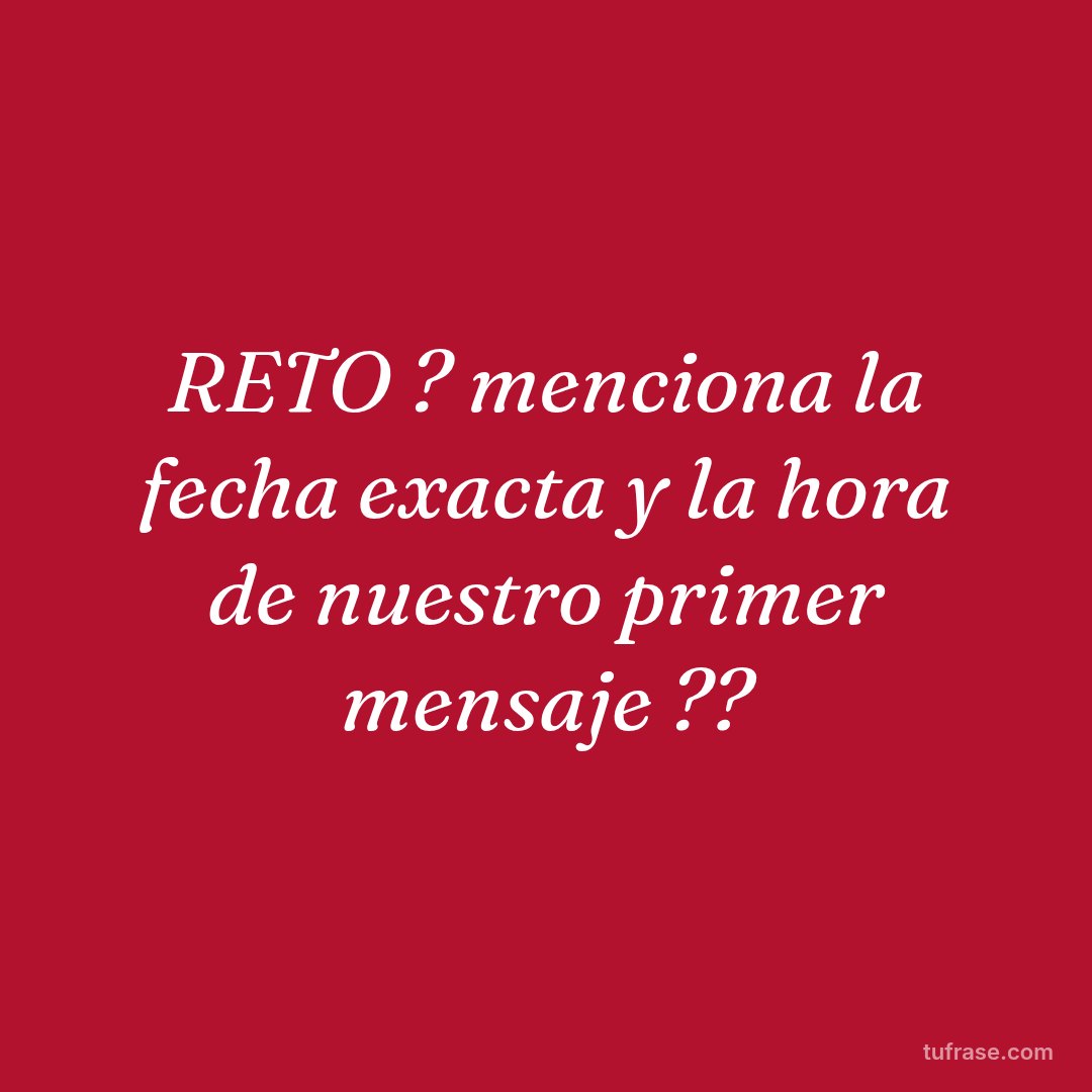 RETO ? menciona la fecha exacta y la hora de nuestro primer mensaje ??