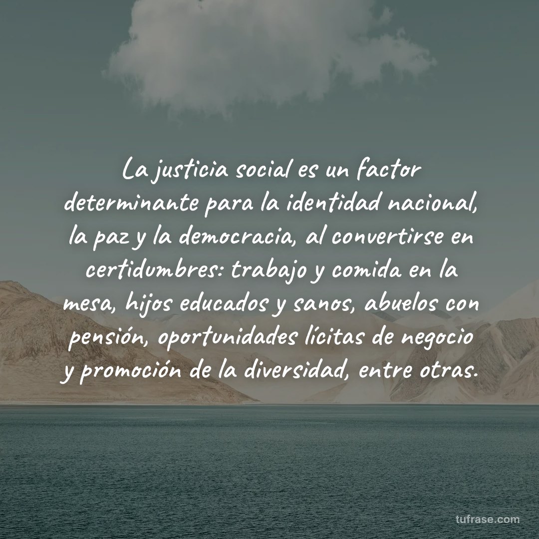 La justicia social es un factor determinante para la identidad nacional, la paz y la democracia, al convertirse en certidumbres: trabajo y comida en la mesa, hijos educados y sanos, abuelos con pensión, oportunidades lícitas de negocio y promoción de la diversidad, entre otras.