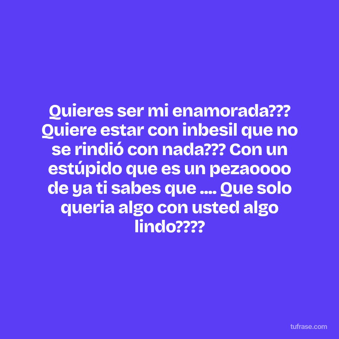 Quieres ser mi enamorada??? Quiere estar con inbesil que no se rindió con nada??? Con un estúpido que es un pezaoooo de ya ti sabes que .... Que solo queria algo con usted algo lindo????
