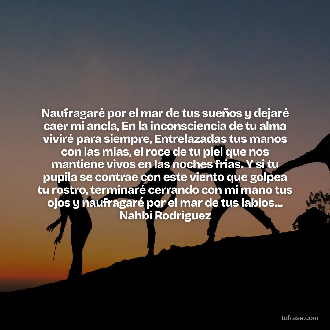 Naufragaré por el mar de tus sueños y dejaré caer mi ancla, En la inconsciencia de tu alma viviré para siempre, Entrelazadas tus manos con las mias, el roce de tu piel que nos mantiene vivos en las noches frias. Y si tu pupila se contrae con este viento que golpea tu rostro, terminaré cerrando con mi mano tus ojos y naufragaré por el mar de tus labios... Nahbi Rodriguez
