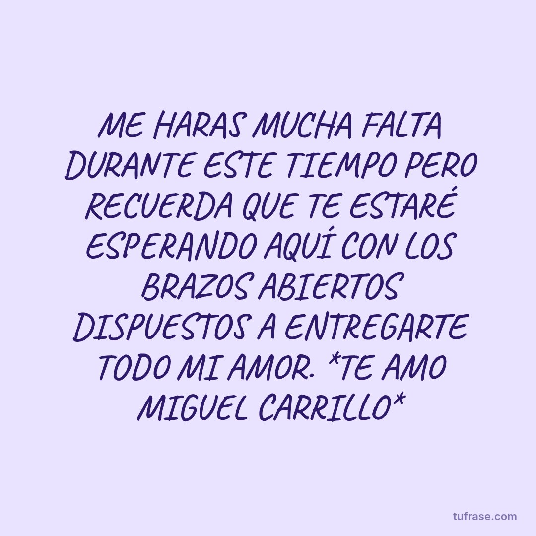 ME HARAS MUCHA FALTA DURANTE ESTE TIEMPO PERO RECUERDA QUE TE ESTARÉ ESPERANDO AQUÍ CON LOS BRAZOS ABIERTOS DISPUESTOS A ENTREGARTE TODO MI AMOR. *TE AMO MIGUEL CARRILLO*