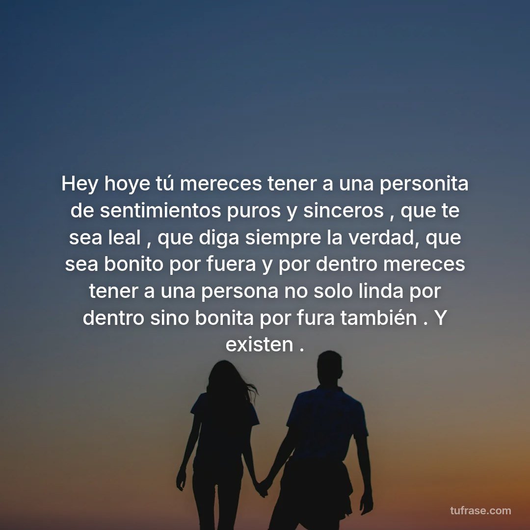Hey hoye tú mereces tener a una personita de sentimientos puros y sinceros , que te sea leal , que diga siempre la verdad, que sea bonito por fuera y por dentro mereces tener a una persona no solo linda por dentro sino bonita por fura también . Y existen .