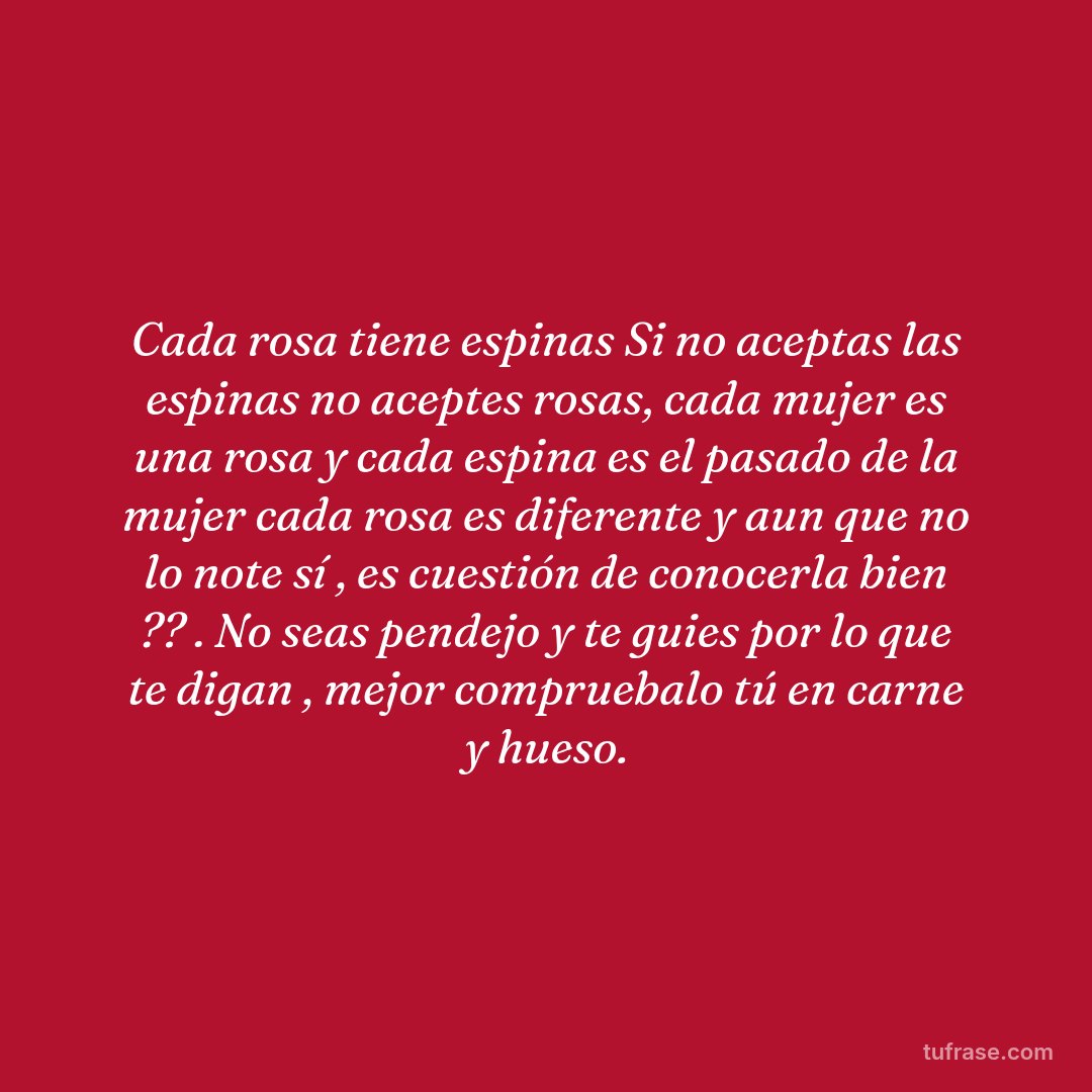 Cada rosa tiene espinas Si no aceptas las espinas no aceptes rosas, cada mujer es una rosa y cada espina es el pasado de la mujer cada rosa es diferente y aun que no lo note sí , es cuestión de conocerla bien ?? . No seas pendejo y te guies por lo que te digan , mejor compruebalo tú en carne y hueso.