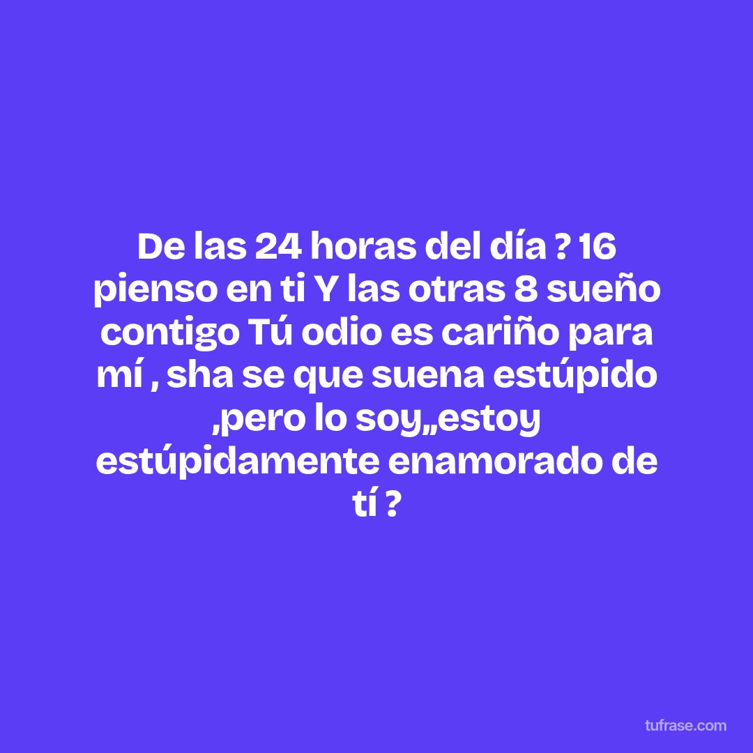 De las 24 horas del día ? 16 pienso en ti Y las otras 8 sueño contigo Tú odio es cariño para mí , sha se que suena estúpido ,pero lo soy,,estoy estúpidamente enamorado de tí ?