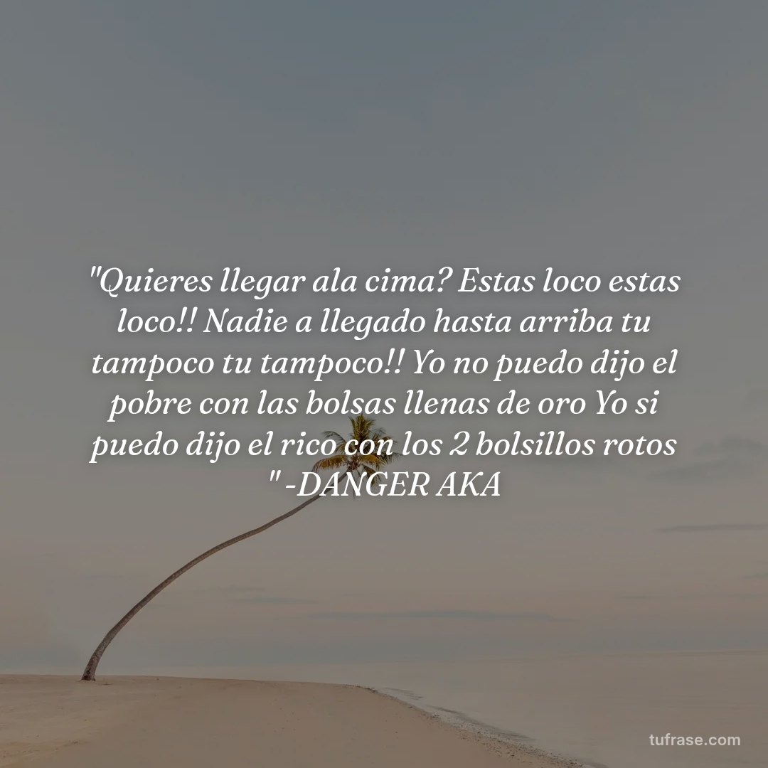 "Quieres llegar ala cima? Estas loco estas loco!! Nadie a llegado hasta arriba tu tampoco tu tampoco!! Yo no puedo dijo el pobre con las bolsas llenas de oro Yo si puedo dijo el rico con los 2 bolsillos rotos " -DANGER AKA