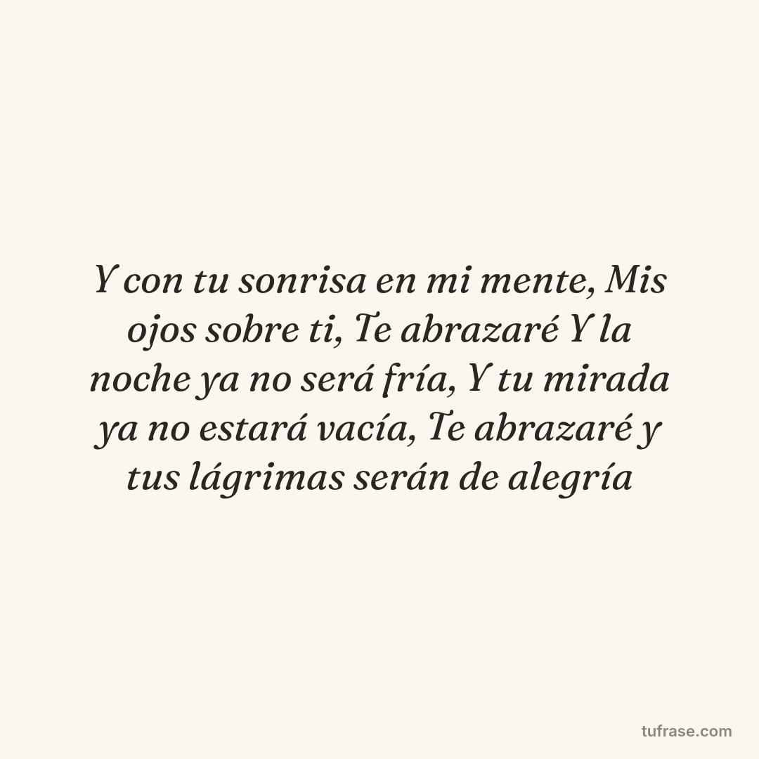 Y con tu sonrisa en mi mente, Mis ojos sobre ti, Te abrazaré Y la noche ya no será fría, Y tu mirada ya no estará vacía, Te abrazaré y tus lágrimas serán de alegría