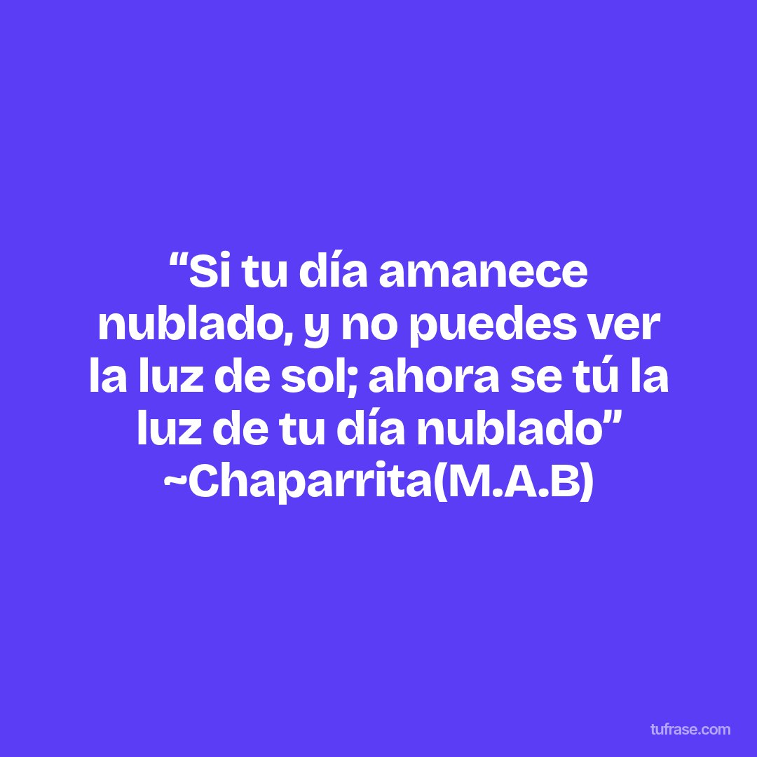 “Si tu día amanece nublado, y no puedes ver la luz de sol; ahora se tú la luz de tu día nublado” ~Chaparrita(M.A.B)