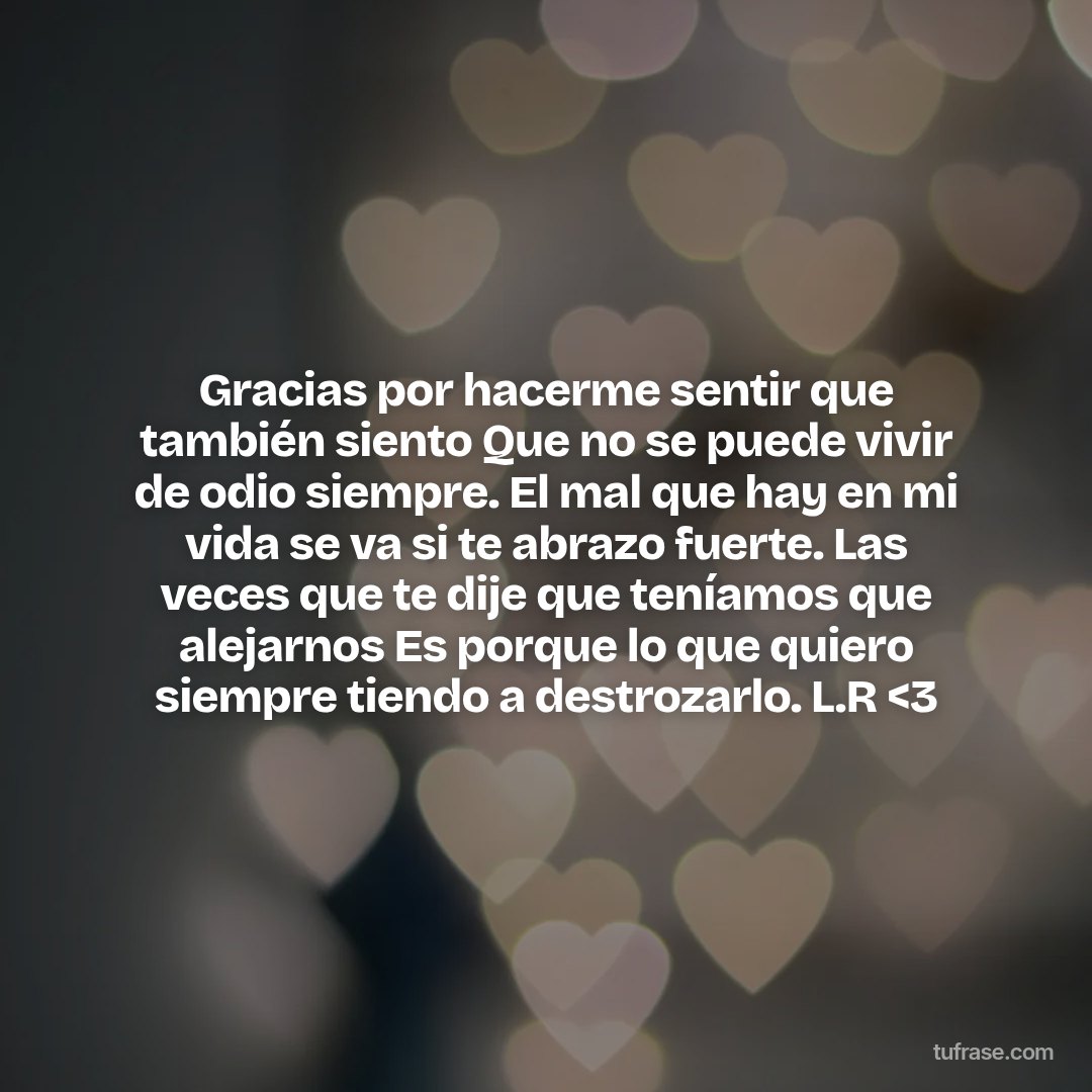 Gracias por hacerme sentir que también siento Que no se puede vivir de odio siempre. El mal que hay en mi vida se va si te abrazo fuerte. Las veces que te dije que teníamos que alejarnos Es porque lo que quiero siempre tiendo a destrozarlo. L.R <3