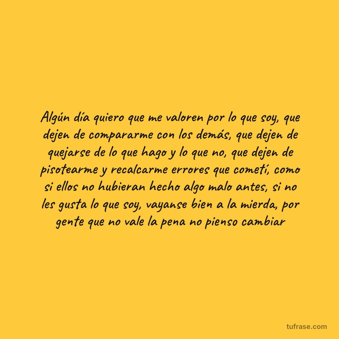 Algún día quiero que me valoren por lo que soy, que dejen de compararme con los demás, que dejen de quejarse de lo que hago y lo que no, que dejen de pisotearme y recalcarme errores que cometí, como si ellos no hubieran hecho algo malo antes, si no les gusta lo que soy, vayanse bien a la mierda, por gente que no vale la pena no pienso cambiar