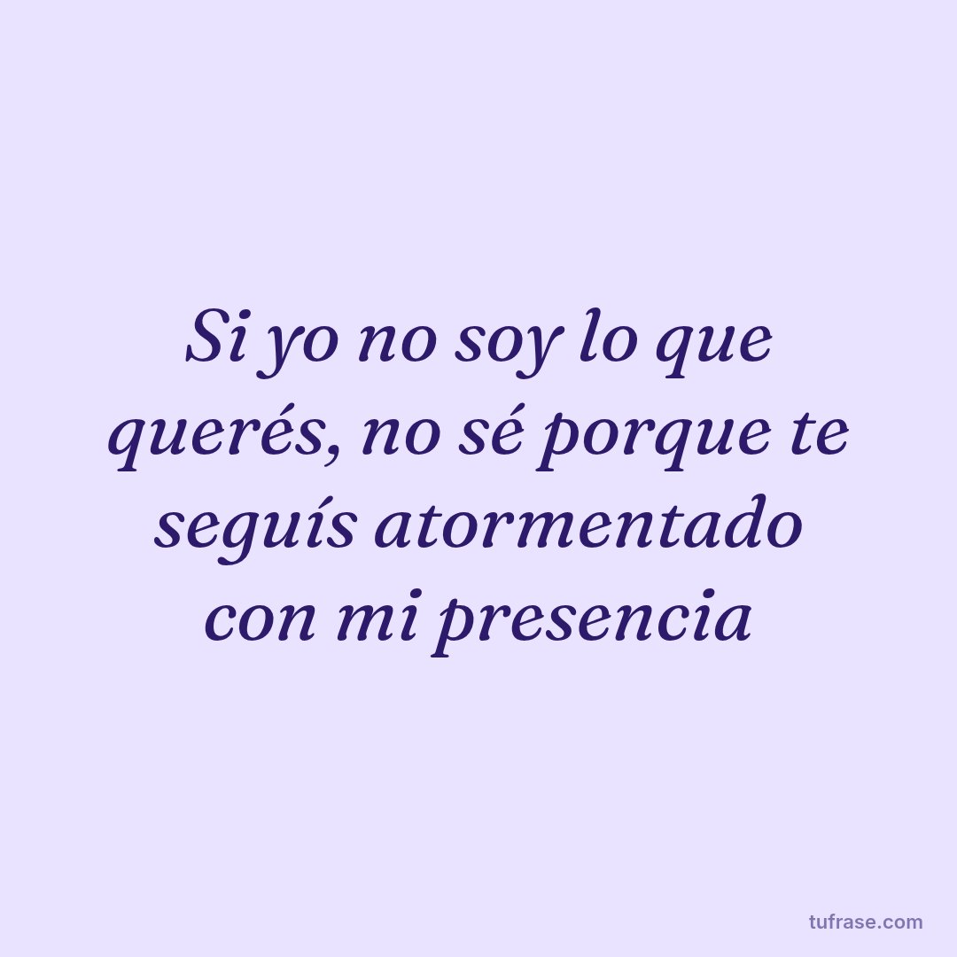 Si yo no soy lo que querés, no sé porque te seguís atormentado con mi presencia