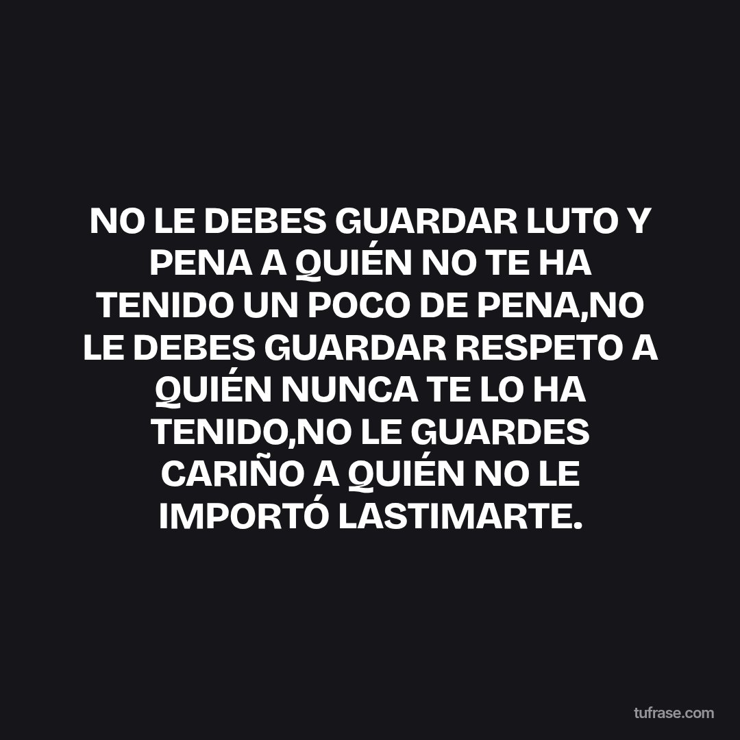 NO LE DEBES GUARDAR LUTO Y PENA A QUIÉN NO TE HA TENIDO UN POCO DE PENA,NO LE DEBES GUARDAR RESPETO A QUIÉN NUNCA TE LO HA TENIDO,NO LE GUARDES CARIÑO A QUIÉN NO LE IMPORTÓ LASTIMARTE.