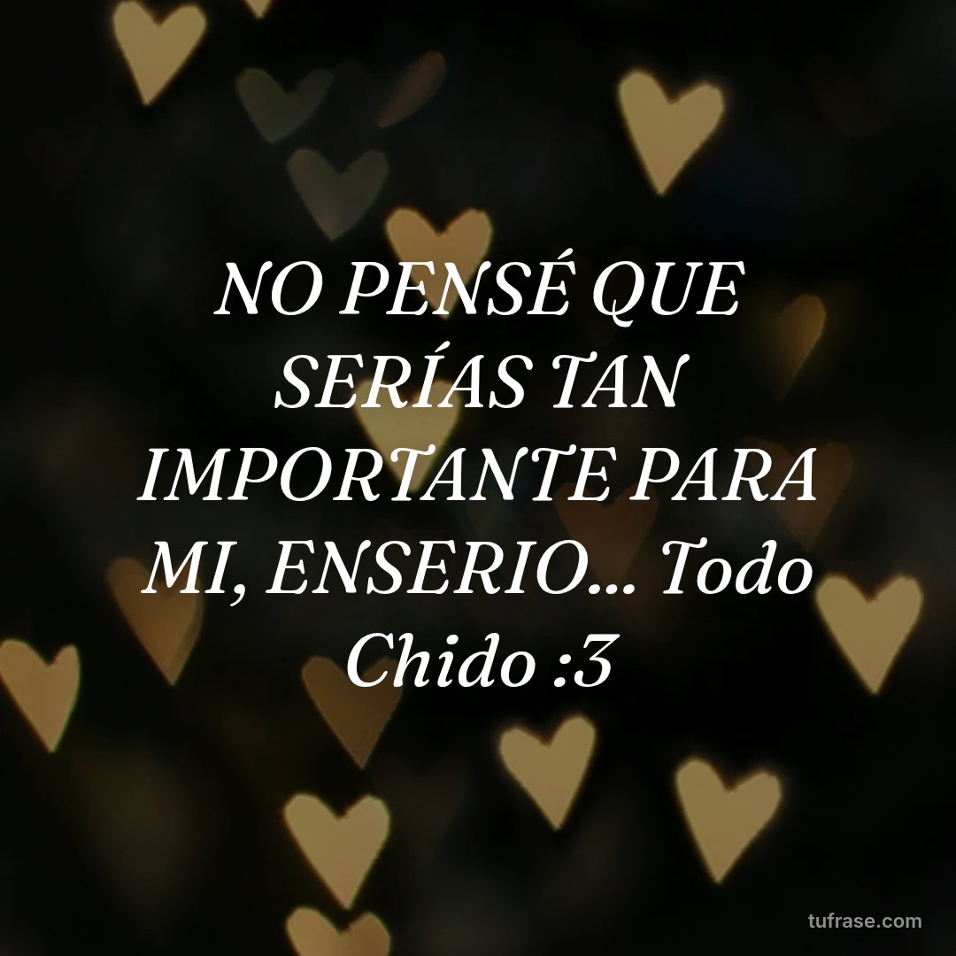 NO PENSÉ QUE SERÍAS TAN IMPORTANTE PARA MI, ENSERIO... Todo Chido :3