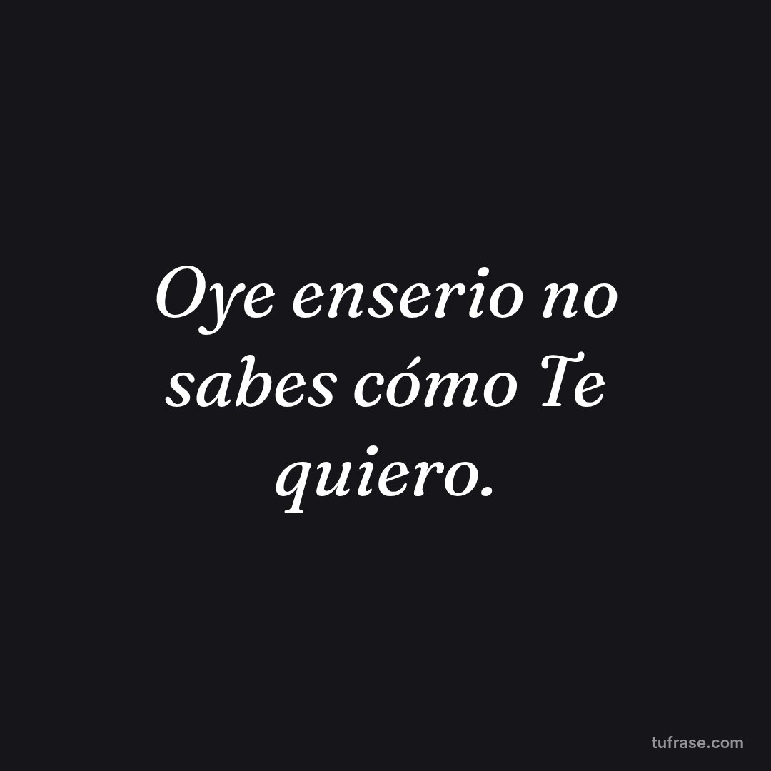 Oye enserio no sabes cómo Te quiero.
