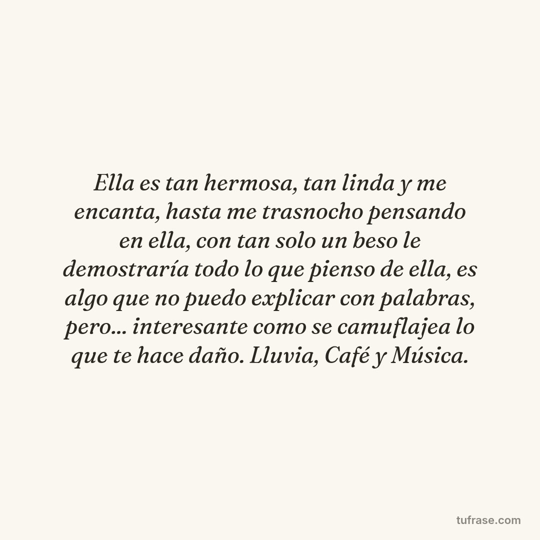 Ella es tan hermosa, tan linda y me encanta, hasta me trasnocho pensando en ella, con tan solo un beso le demostraría todo lo que pienso de ella, es algo que no puedo explicar con palabras, pero... interesante como se camuflajea lo que te hace daño. Lluvia, Café y Música.