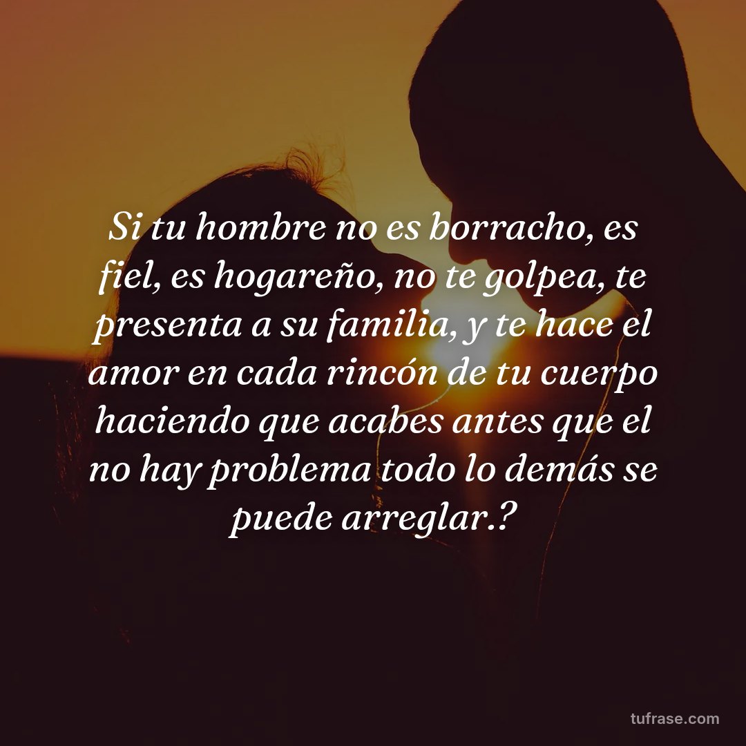 Si tu hombre no es borracho, es fiel, es hogareño, no te golpea, te presenta a su familia, y te hace el amor en cada rincón de tu cuerpo haciendo que acabes antes que el no hay problema todo lo demás se puede arreglar.?