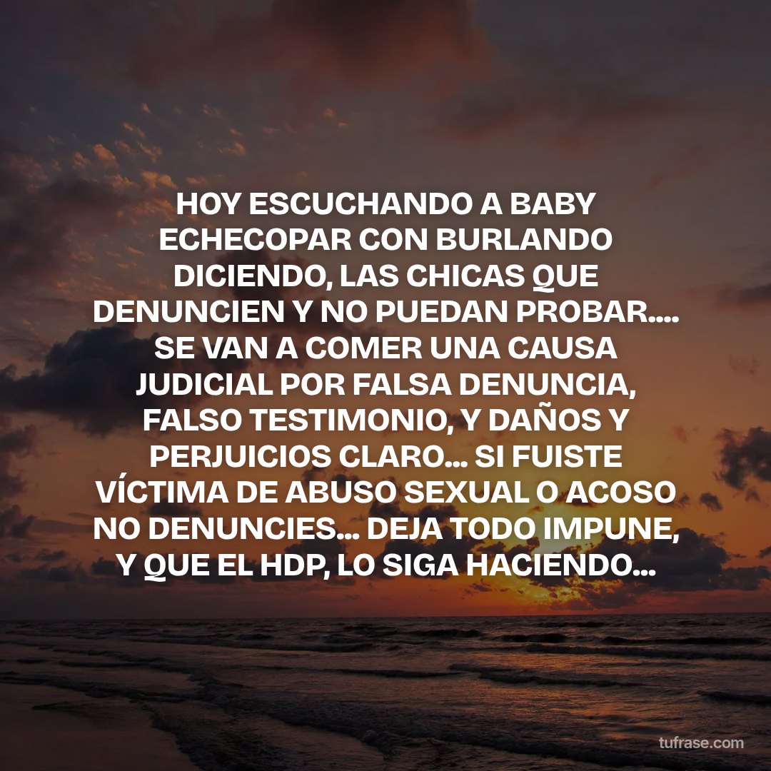 HOY ESCUCHANDO A BABY ECHECOPAR CON BURLANDO DICIENDO, LAS CHICAS QUE DENUNCIEN Y NO PUEDAN PROBAR.... SE VAN A COMER UNA CAUSA JUDICIAL POR FALSA DENUNCIA, FALSO TESTIMONIO, Y DAÑOS Y PERJUICIOS CLARO... SI FUISTE VÍCTIMA DE ABUSO SEXUAL O ACOSO NO DENUNCIES... DEJA TODO IMPUNE, Y QUE EL HDP, LO SIGA HACIENDO...