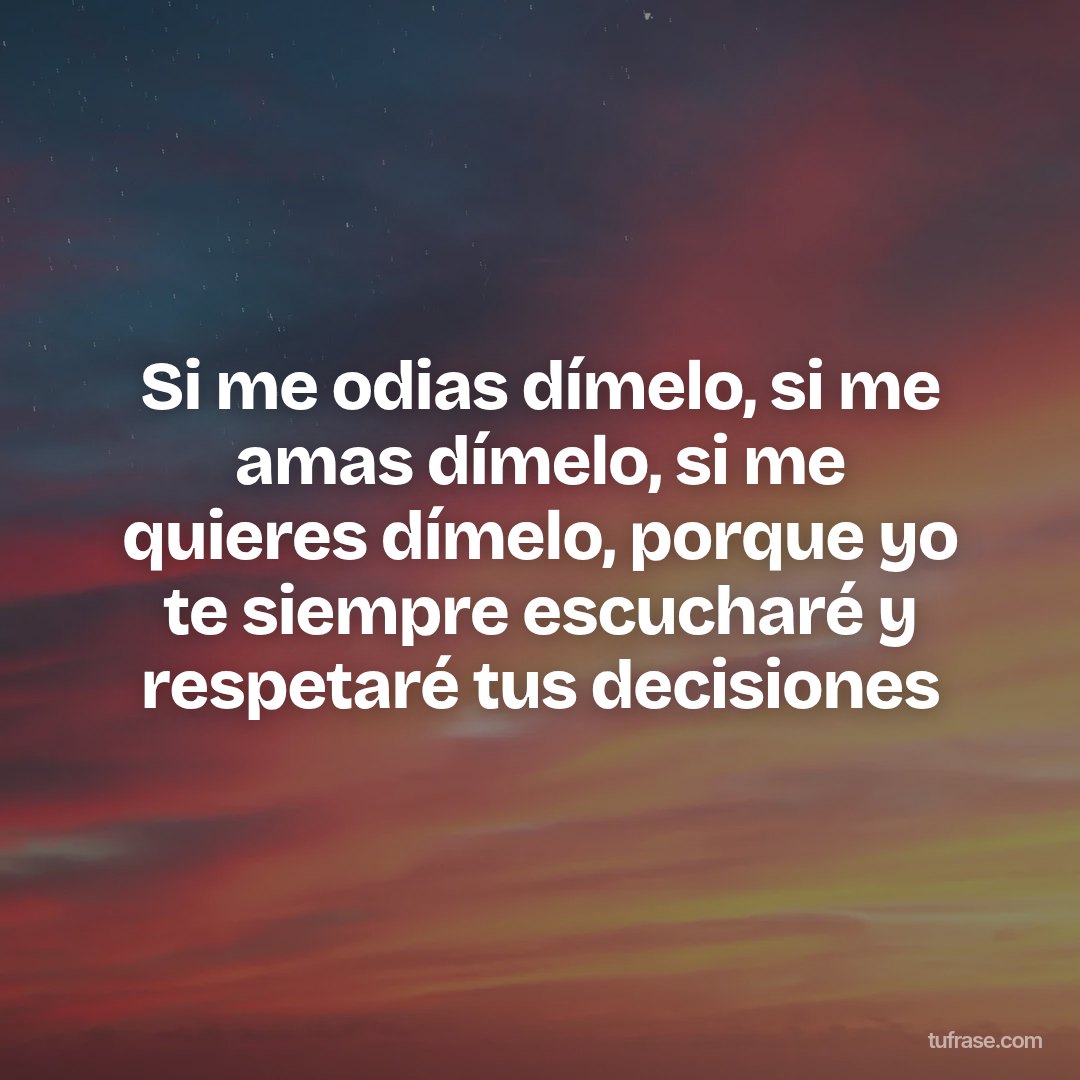 Si me odias dímelo, si me amas dímelo, si me quieres dímelo, porque yo te siempre escucharé y respetaré tus decisiones