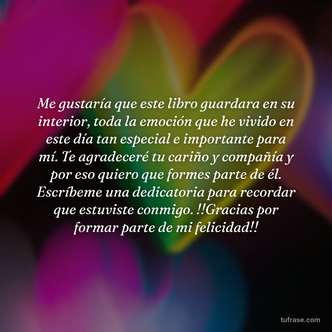Me gustaría que este libro guardara en su interior, toda la emoción que he vivido en este día tan especial e importante para mí. Te agradeceré tu cariño y compañía y por eso quiero que formes parte de él. Escríbeme una dedicatoria para recordar que estuviste conmigo. !!Gracias por formar parte de mi felicidad!!