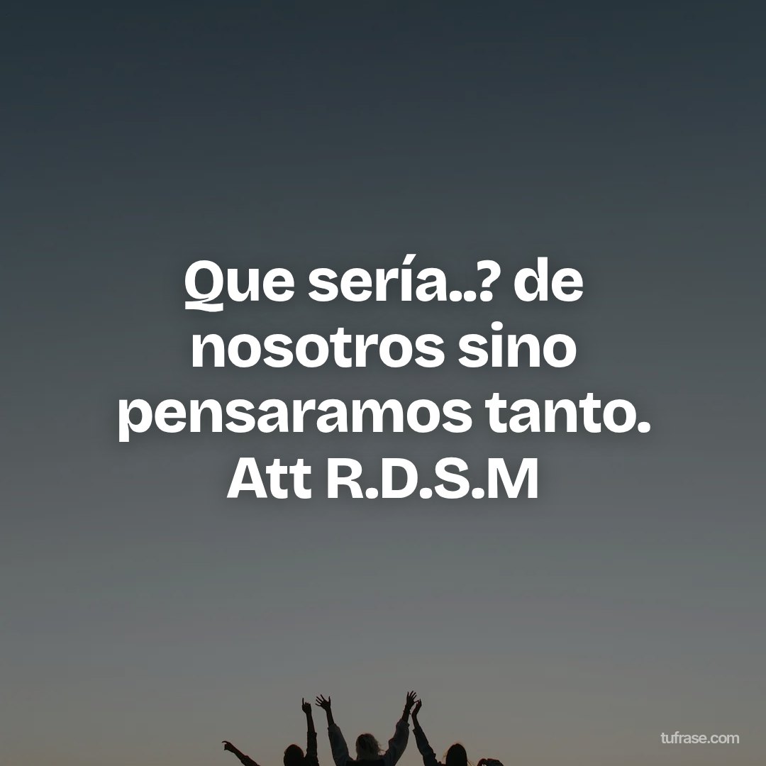 Que sería..? de nosotros sino pensaramos tanto. Att R.D.S.M