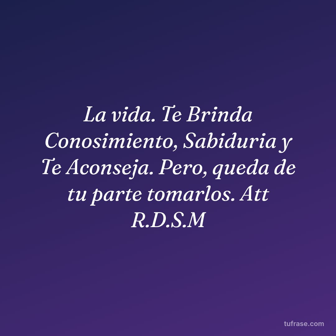 La vida. Te Brinda Conosimiento, Sabiduria y Te Aconseja. Pero, queda de tu parte tomarlos. Att R.D.S.M