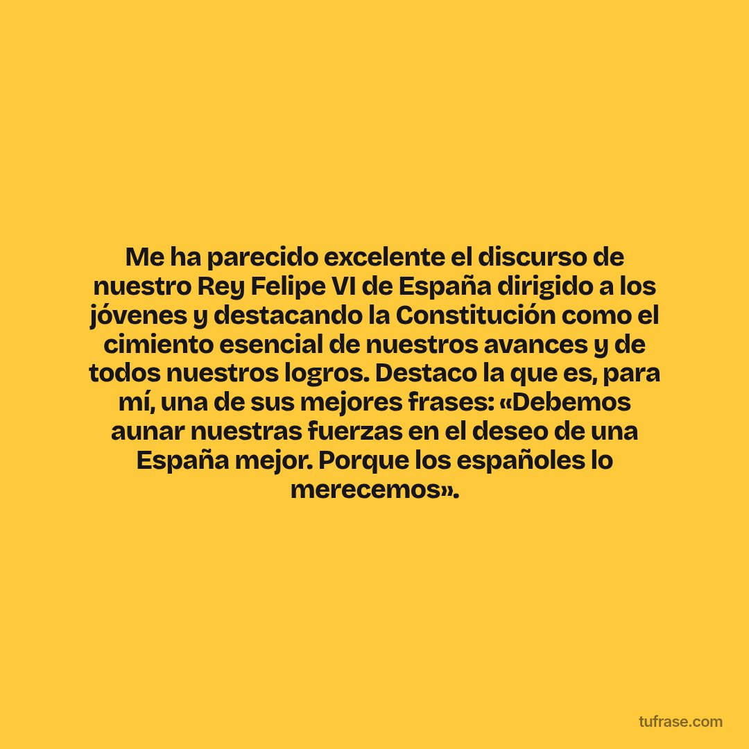 Me ha parecido excelente el discurso de nuestro Rey Felipe VI de España dirigido a los jóvenes y destacando la Constitución como el cimiento esencial de nuestros avances y de todos nuestros logros. Destaco la que es, para mí, una de sus mejores frases: «Debemos aunar nuestras fuerzas en el deseo de una España mejor. Porque los españoles lo merecemos».