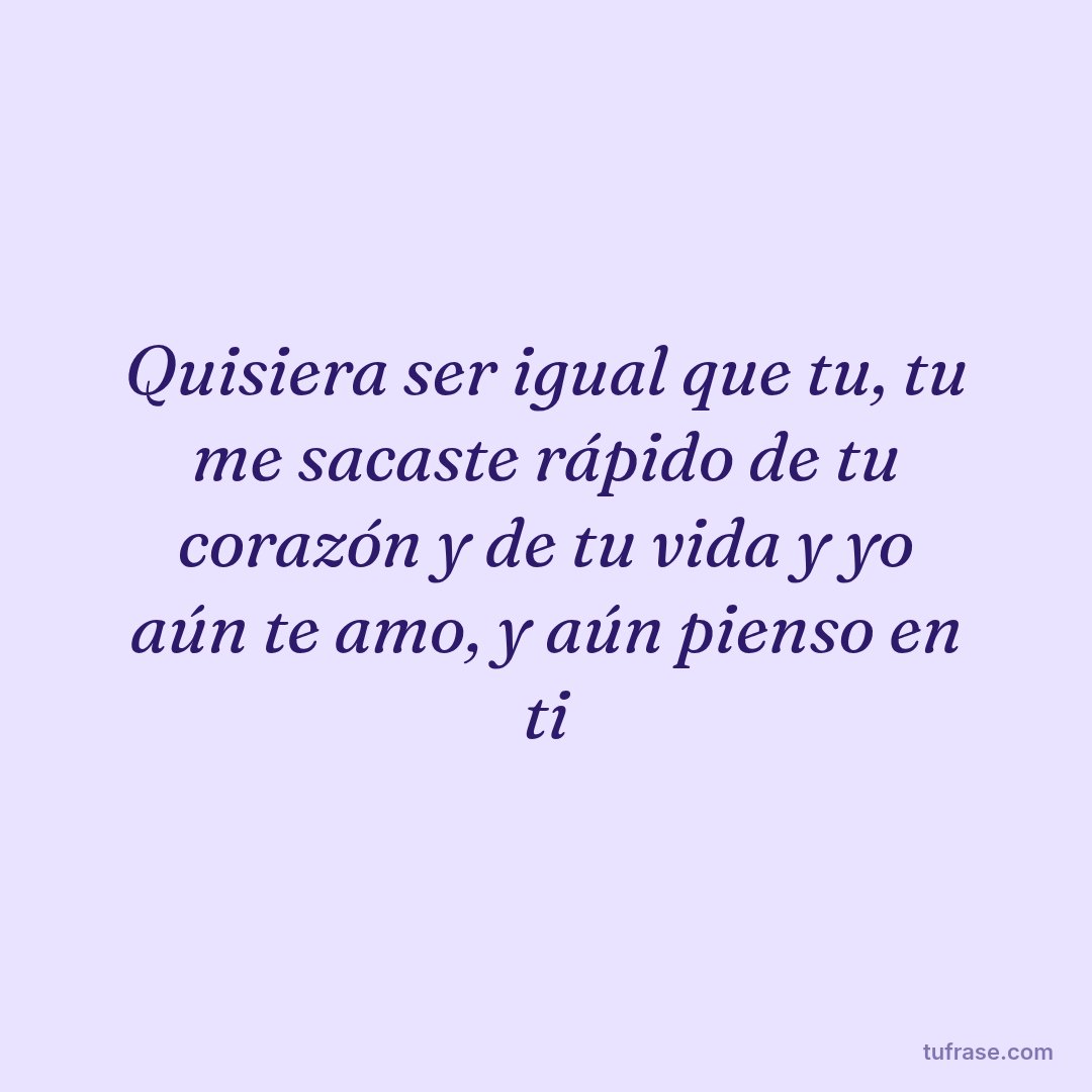 Quisiera ser igual que tu, tu me sacaste rápido de tu corazón y de tu vida y yo aún te amo, y aún pienso en ti