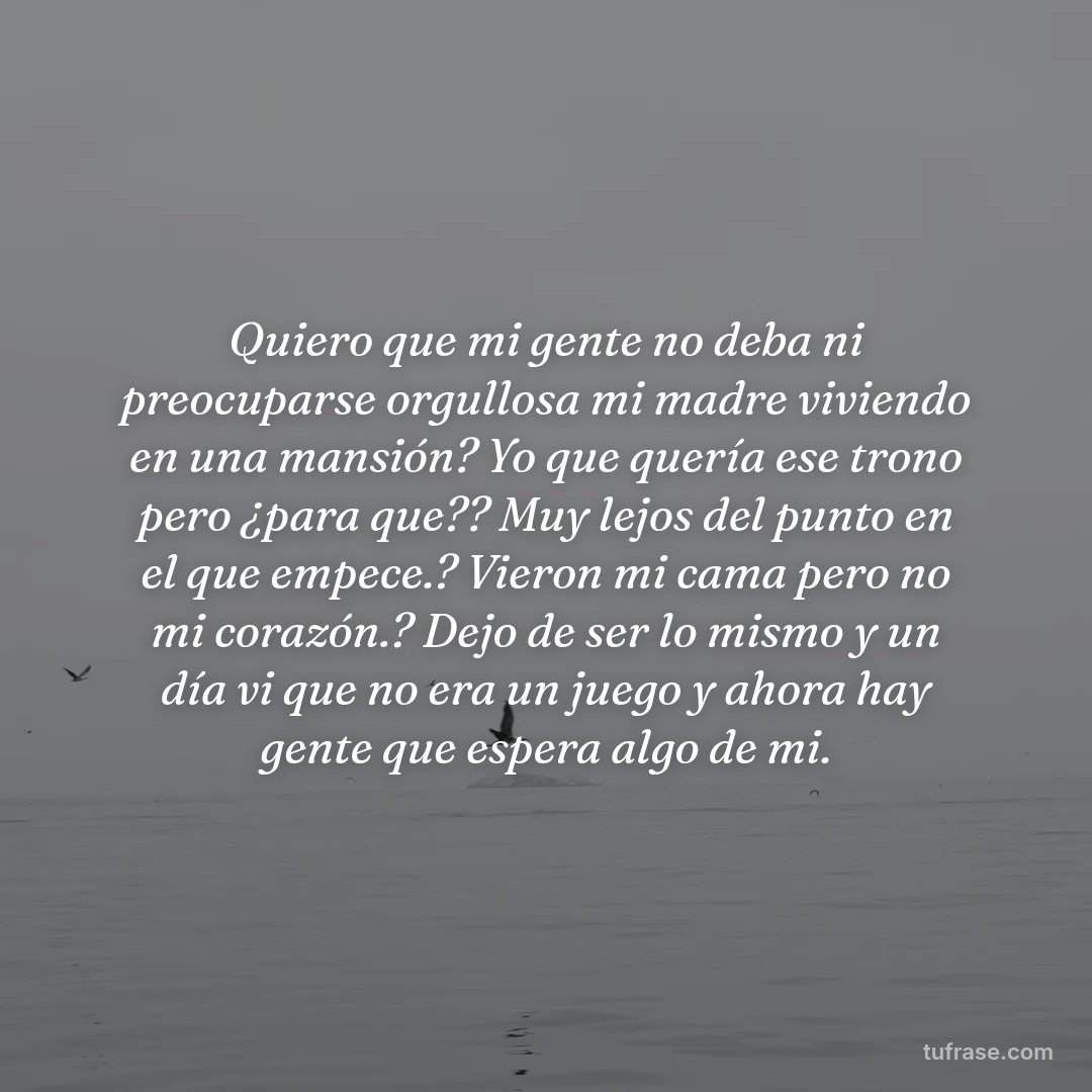Quiero que mi gente no deba ni preocuparse orgullosa mi madre viviendo en una mansión? Yo que quería ese trono pero ¿para que?? Muy lejos del punto en el que empece.? Vieron mi cama pero no mi corazón.? Dejo de ser lo mismo y un día vi que no era un juego y ahora hay gente que espera algo de mi.