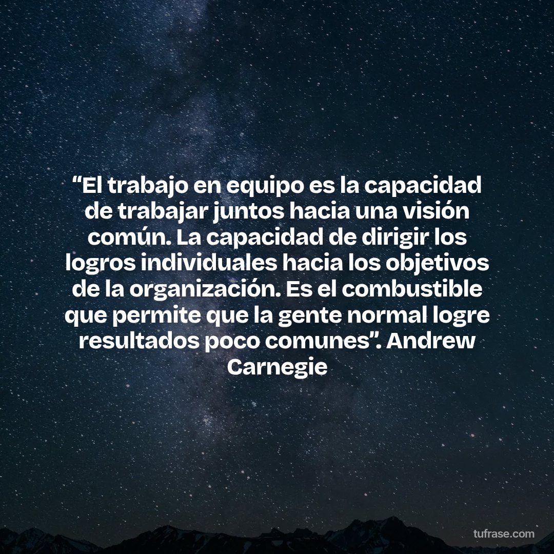 “El trabajo en equipo es la capacidad de trabajar juntos hacia una visión común. La capacidad de dirigir los logros individuales hacia los objetivos de la organización. Es el combustible que permite que la gente normal logre resultados poco comunes”. Andrew Carnegie