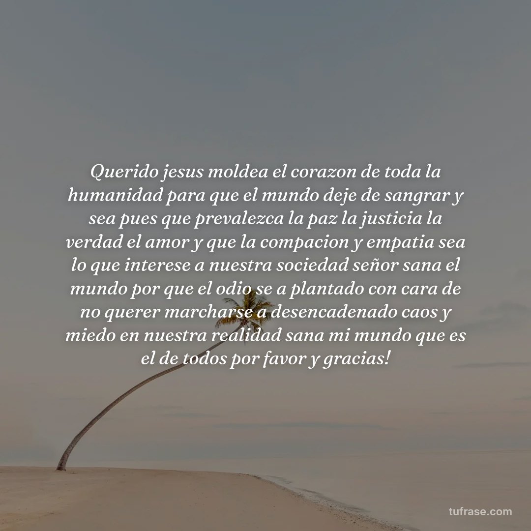 Querido jesus moldea el corazon de toda la humanidad para que el mundo deje de sangrar y sea pues que prevalezca la paz la justicia la verdad el amor y que la compacion y empatia sea lo que interese a nuestra sociedad señor sana el mundo por que el odio se a plantado con cara de no querer marcharse a desencadenado caos y miedo en nuestra realidad sana mi mundo que es el de todos por favor y gracias!