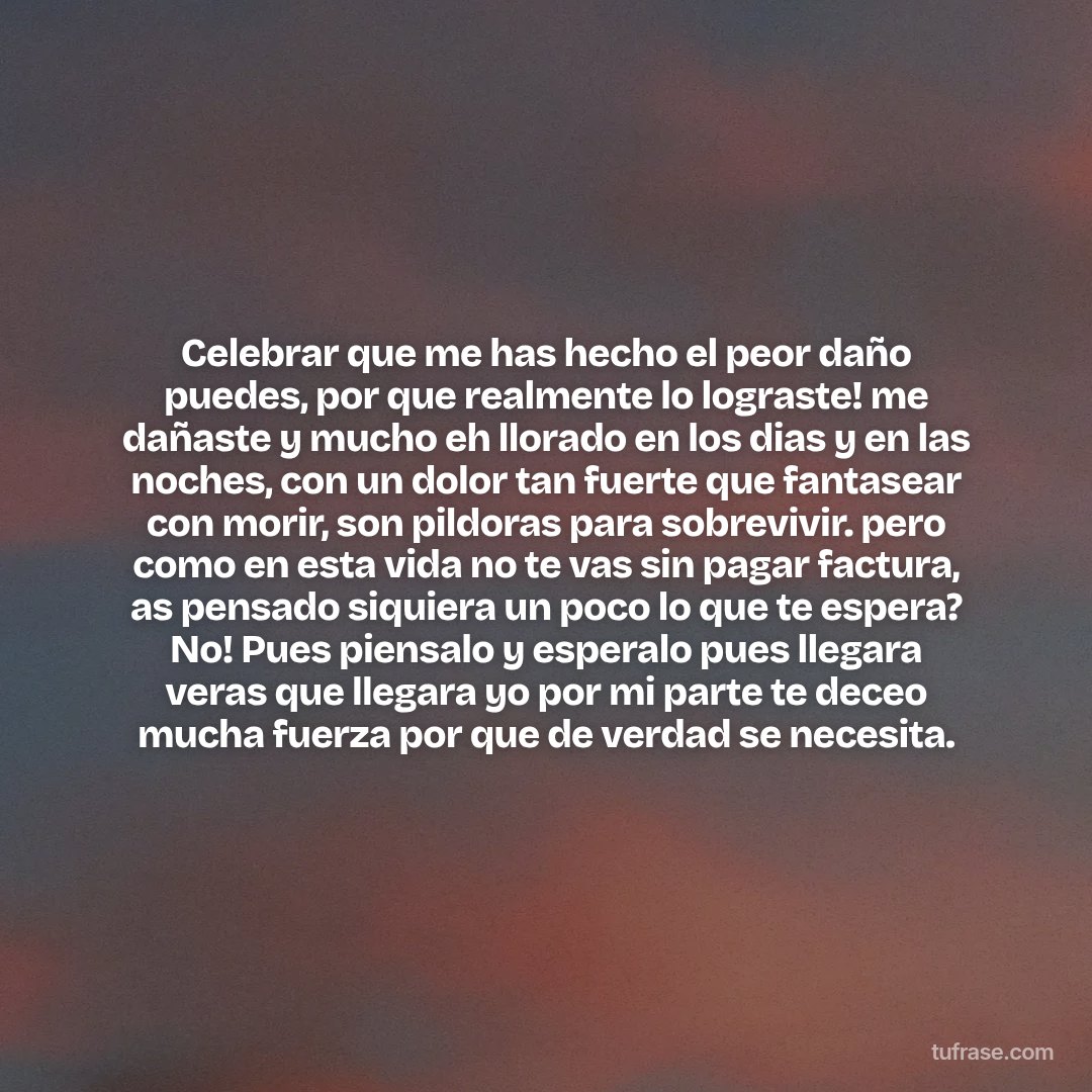 Celebrar que me has hecho el peor daño puedes, por que realmente lo lograste! me dañaste y mucho eh llorado en los dias y en las noches, con un dolor tan fuerte que fantasear con morir, son pildoras para sobrevivir. pero como en esta vida no te vas sin pagar factura, as pensado siquiera un poco lo que te espera? No! Pues piensalo y esperalo pues llegara veras que llegara yo por mi parte te deceo mucha fuerza por que de verdad se necesita.