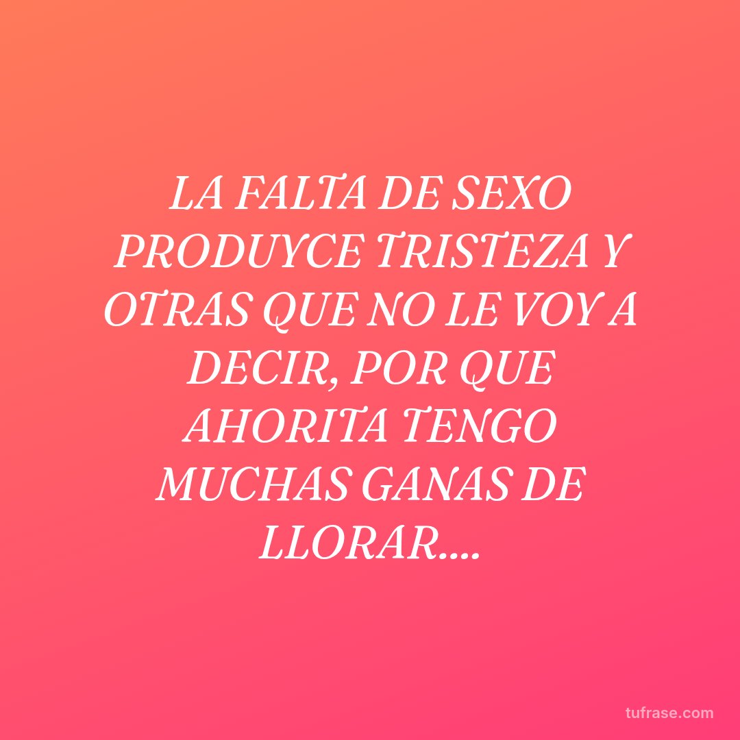 LA FALTA DE SEXO PRODUYCE TRISTEZA Y OTRAS QUE NO LE VOY A DECIR, POR QUE AHORITA TENGO MUCHAS GANAS DE LLORAR....