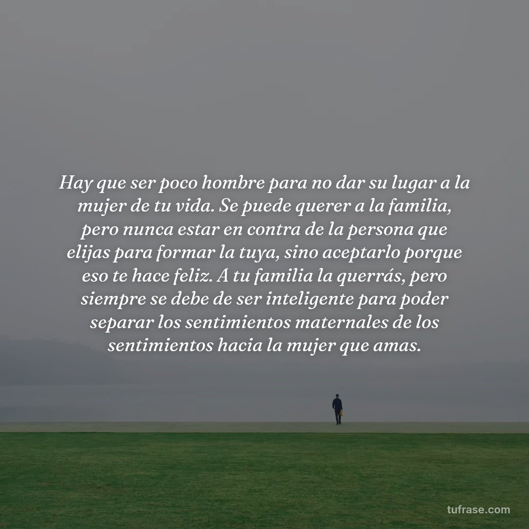 Hay que ser poco hombre para no dar su lugar a la mujer de tu vida. Se puede querer a la familia, pero nunca estar en contra de la persona que elijas para formar la tuya, sino aceptarlo porque eso te hace feliz. A tu familia la querrás, pero siempre se debe de ser inteligente para poder separar los sentimientos maternales de los sentimientos hacia la mujer que amas.