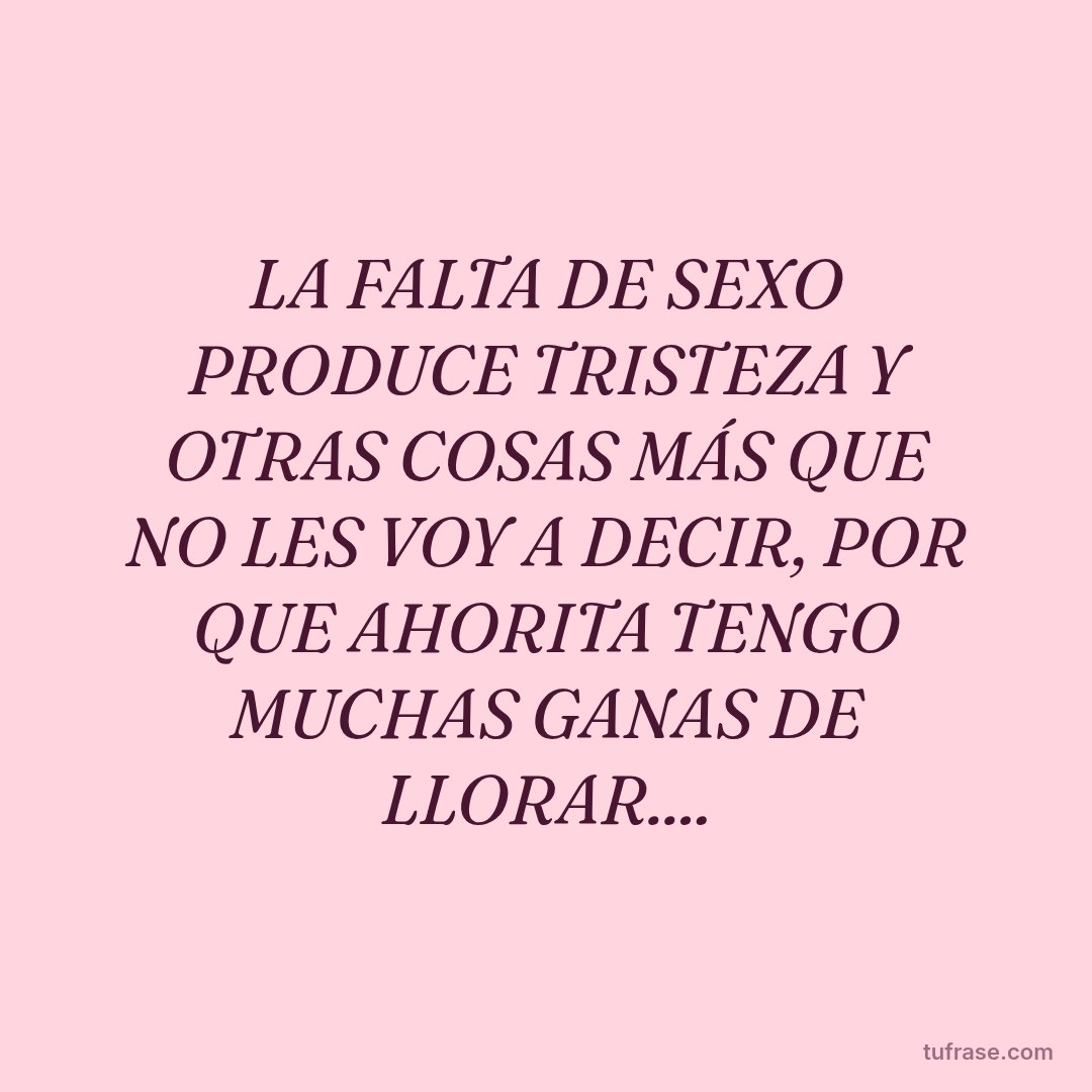 LA FALTA DE SEXO PRODUCE TRISTEZA Y OTRAS COSAS MÁS QUE NO LES VOY A DECIR, POR QUE AHORITA TENGO MUCHAS GANAS DE LLORAR....
