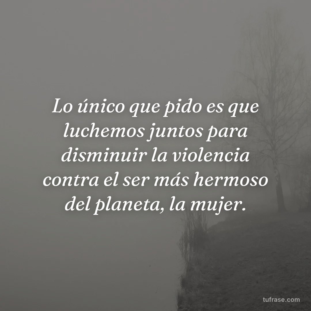 Lo único que pido es que luchemos juntos para disminuir la violencia contra el ser más hermoso del planeta, la mujer.