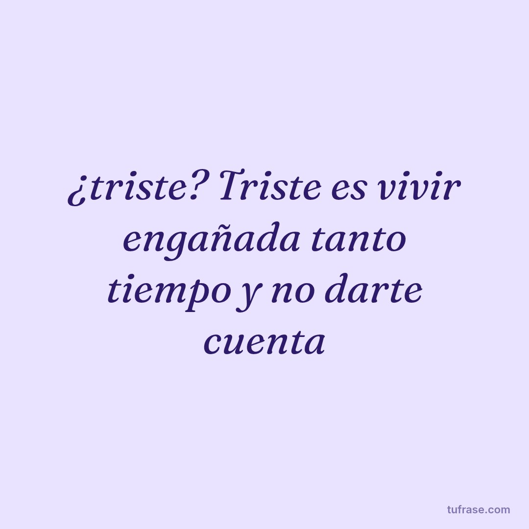 ¿triste? Triste es vivir engañada tanto tiempo y no darte cuenta
