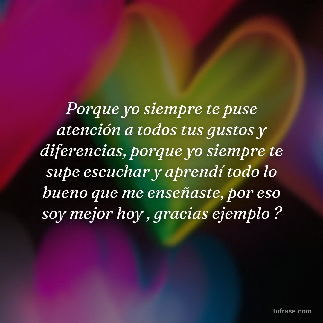 Porque yo siempre te puse atención a todos tus gustos y diferencias, porque yo siempre te supe escuchar y aprendí todo lo bueno que me enseñaste, por eso soy mejor hoy , gracias ejemplo ?