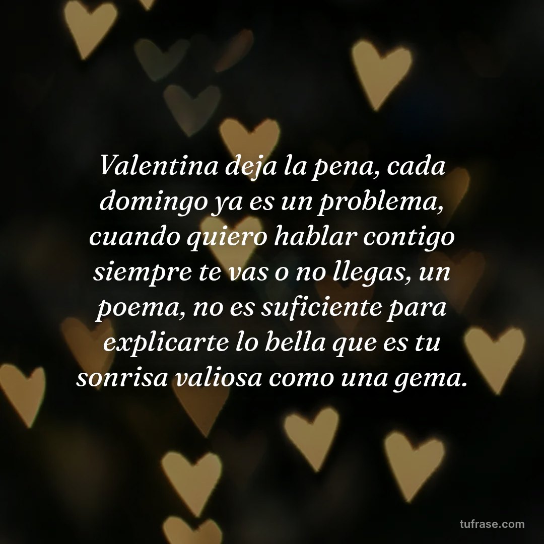 Valentina deja la pena, cada domingo ya es un problema, cuando quiero hablar contigo siempre te vas o no llegas, un poema, no es suficiente para explicarte lo bella que es tu sonrisa valiosa como una gema.